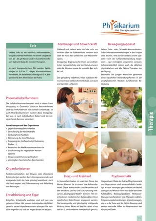 Atemwege und Abwehrkraft                                   Bewegungsapparat
                           Sole
                                                         Stärkend und heilend wirkt die Sole nicht nur      Neben Sole- oder Schwefel-Wannenbädern,
  Unsere Sole ist ein natürlich vorkommendes,            inhalativ über die Schleimhäute, sondern auch      Sole-Unterwasseranwendungen in der Gruppe
  ortsgebundenes Heilmittel mit einem Salzgehalt         über die Haut bei sämtlichen Sole-Wasserthe-       oder einzeln, wird Sie besonders unsere spe-
  von 25 - 30 g/l Wasser und im EurothermenRe-           rapien.                                            zielle Form der Schlammbehandlung begei-
  sort Bad Ischl Basis der meisten Therapien.            Einzigartige Ergänzung für Ihren gesundheit-       stern – gut verträglich, angenehm, wirksam.
                                                         lichen Langzeiterfolg sind die Klimakammern        Selbstverständlich stehen auch die üblichen
  Je nach therapeutischem Ziel werden Salzlö-            oder die Klimakur sowie die spezielle Bad Isch-    physikalischen und alle Elektro-Therapien zur
  sungen in 0,9 bis 12 %igen Konzentrationen             ler Luft.                                          Verfügung.
  verwendet. Im Badebereich beträgt sie 3 %, ent-                                                           Besonders bei jungen Menschen gewinnen
  sprechend dem Meerwasser der Adria.                    Das ganzjährig nebelfreie, milde subalpine Kli-    diese natürlichen Behandlungsformen in der
                                                         ma macht das weltberühmte Heilbad auch zum         prophylaktischen Medizin zunehmende Be-
                                                         anerkannten Luftkurort.                            deutung.




Pneumatische Kammern
Die Luftdruckkammertherapien sind in dieser Form
einzigartig in Österreich. Bauliche Besonderheiten
und das Vorhandensein von sowohl Unterdruck- als
auch Überdruckkammern machen diese Einzigartig-




                                                                                                                                                               Therapie
keit aus. Je nach individuellem Bedarf wird die ent-
sprechende Kammer verordnet.


Auswirkungen auf den Organismus
• gegen Atemwegsbeschwerden
• Stimulierung der Abwehrkräfte
• Senkung freier Radikale
• Aktivierung der Durchblutung
• Anregung des Stoffwechsels (Cholesterin,
  Zucker…)
• Reduktion des Medikamentenverbrauchs
• Stabilisierung des vegetativen Nerven-
  systems
• Steigerung der Leistungsfähigkeit
• günstig bei rheumatischen Beschwerden



Organfunktionen
Funktionsschwächen der Organe oder chronische
Entzündungen werden durch die regenerierende und                 Herz- und Kreislauf                                    Psychosomatik
anregende Kraft der Sole günstig beeinflusst. Auch       In Gesundheit baden, im wahrsten Sinne des         Die positiven Effekte der Sole auf Psychosomatik
die Haut reagiert mit Zellerneuerung und Abheilung       Wortes, können Sie in einem Sole-Kohlensäu-        und Vegetativum sind wissenschaftlich bestä-
von Reizungen.                                           rebad. Diese wohltuenden und besonders auf         tigt. Je nach sonstigem gesundheitlichen Bedarf
                                                         den Blutdruck und für die Durchblutung wirk-       oder ganz auf Wunsch kann man dabei zwischen
                                                         samen „Champagner-Bäder“ können mit ver-           Ruhebädern, Bewegungsbädern, Heilwasser-
Entschlackung und Figur
                                                         schiedenen medizinischen Badezusätzen Ihren        Massagen und anderen Sole-Therapien wählen.
Entgiften, Schadstoffe ausleiten und sich wie neu        spezifischen Bedürfnissen angepasst werden.        Entspannungsbehandlungen, Spezialmassagen,
geboren fühlen. Mit seinem individuellen Wohlfühl-       Die beruhigende und gleichzeitig kräftigende       wie u. a. die Tuina und die Ortho-Bionomy, sind
gewicht neues Körperbewusstsein erlangen. Die Initi-     Wirkung dieser Bäder auf das Herz wird schon       weitere wertvolle Hilfen zur Regeneration von
ative ergreifen Sie, und wir zeigen Ihnen wie es geht.   seit fast 2 Jahrhunderten therapeutisch genützt.   Körper und Seele.



                                                                                                                                                       53
 