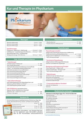 Kur und Therapie im Physikarium                                                                                                                                                                                  (Auszug aus dem Programm)




                                                      Massagen                                                                                                      Pneumatische Kammern
       Klassische Heilmassage .................................................................. 15 min € 23,00                     * Überdruckkammer ........................................................................................ € 18,00
       Klassische Heilmassage .................................................................. 25 min € 33,00                     * Unterdruckkammer (Klimakammer) ...................................................... € 18,00
       Klassische Heilmassage .................................................................. 50 min € 59,00

       Spezialmassagen                                                                                                                                                            Physiotherapie
       Osteoporose-, Kopfschmerz-, Klopfmassage .................... 25 min je € 33,00
                                                                                                                                    Physiotherapie (einzeln)
       Fußreflexzonen, * Lymphdrainage, Ortho-Bionomy ....... 25 min je € 38,00
                                                                                                                                    Heilgymnastik, Atemtherapie, Rückenschule, Gefäßtraining,
       Akupunktmassage, Tuina, * Lymphdrainage,
                                                                                                                                    Problemzonentraining, Muskelaufbautraining ............................... je € 35,00
       Bindegewebsmassage, Ortho-Bionomy .............................. 50 min je € 68,00
                                                                                                                                    Heilgymnastik mit Mobilisation und Gehschulung ............................ € 59,00
                                                                                                                                    * Sole-Unterwassertherapie ....................................................................... € 59,00
                                      Sole, Schwefel und Schlamm                                                                    * Kombinierte Physiotherapie
       * Hydrotherapie                                                                                                              Heilgymnastik mit Heilmassage, Elektrotherapie,
       Sole-Wannenbad mit Badezusatz ..............................................................             € 19,00             Extension und Diathermie, Kryotherapie .......................................... je € 59,00
       Sole-Schwefel-Wannenbad ..........................................................................       € 20,00
       Sole-Kombi-Wannenbad (mit Kohlensäure, Sauerstoff oder                                                                       Bewegung und Entspannung (Gruppe)
       Luftperl – mit individuellem Medizinal-Badezusatz) ...........................                           €    21,00          Präventivgymnastik, * Heilgymnastik ...................................................... € 16,00
       Sole-Kohlensäurebad mit Sauerstoffinhalation ....................................                        €    33,00          Entspannungstherapie, * Atemgymnastik ............................................ € 14,00
       Sole-Unterwasserstrahlmassage (Wanne) ..............................................                     €    31,00          * Sole-Unterwasserheilgymnastik ............................................................ € 23,00
       Sole-Unterwasserbürstenbad (Wanne) ...................................................                   €    23,00
       Sole-Unterwasserstrahlmassage mit Bürstenbad ................................                            €    34,00          * Elektrotherapie
       Sole-Unterwassertherapie (einzeln) ..........................................................            €    59,00          Sämtliche Formen der Elektrotherapie ...................................................                                 €   20,00
       Sole-Unterwasserheilgymnastik (Gruppe) ..............................................                    €    23,00          Ultraschall und Sonophorese .....................................................................                        €   20,00
                                                                                                                                    Interferenzstrom (Multiapplikationen) ...................................................                                €   35,00
       * Sole-Schlammtherapie                                                                                                       Kombinierte Elektrotherapie ......................................................................                       €   35,00
       Sole-Schlammpackung (in der Softpackliege) Ganz- und
       Teilpackung, Wickel heiß/kalt nach Bedarf ............................................. € 40,00                              * Computerkontrolliertes Streckbett
       Sole-Schlammpackung Hände (sitzend) .................................................. € 23,00                               Extension mit Diathermie ............................................................................ € 34,00
                                                                                                                                    Extension ........................................................................................................... € 29,00
       Sole-Inhalationen (verschiedene Arten)
       Apparate, Kabinen (Nebelkammer, Ultraschall)
       pflanzliche oder * medizinische Zusätze ................................................ € 14,00                                                             Medizinische Leistungen
       2. Person in der Kabine .................................................................................. € 8,00            Ordination Dr. Silvia Regina Egger: Tel.: +43 (0) 6132/204-2750
                                                                                                                                    Erstuntersuchung ............................................................................................            €   51,00
                                                                                                                                    jede weitere Ordination ................................................................................                     29,00
                                                    Rundum Fit                                                                      Div. ärztliche Leistungen ................................................................................
                                                                                                                                                                                                                                                             €
                                                                                                                                                                                                                                                             €   13,00
      Eine bunte Mischung zum Ganzkörpertraining: Elemente aus Yoga, Step-                                                          Ernährungsberatung ......................................................................................                €   59,00
      Aerobic, Beckenbodentraining, Aerobic und Rückenschule. Mit Musik.                                                            Einzel Labor Parameter ...................................................................................               €    7,50
      1 Einheit ................................................................................................ 60 min € 14,00     Ruhe EKG .............................................................................................................   €   41,00
                    Rundum fit 10-mal ................................................................... €125,00                   Spirometrie (Lungenfunktion) ......................................................................                      €   18,00
                    Personal-Training (einzeln) ................................... 25 min € 37,00                                  Anti Aging Beratung ........................................................................................             €   37,00
                     Muskelfunktionstest ............................................... 25 min € 32,00                             Orthomolekulare Beratung, Nahrungsergänzer ....................................                                          €   37,00
Gesundheits
      Therapie                                                                                                                      Oxidativer Stresstest mit Beratung .............................................................                         €   56,00
                                      Ausführliche Gesundheits- und Therapie-Fibel kön-                                             Oxidativer Stresstest .......................................................................................            €   37,00
                                      nen Sie telefonisch unter 06132/204-0 anfordern                                               Ionische Entgiftung .........................................................................................            €   21,00
                               2010
                               2011
                                      oder als PDF herunterladen: www.eurothermen.at
                                                                                                                                  * nach kurärztlicher Verordnung
       w w w.eurothe rmen.at




 54
 