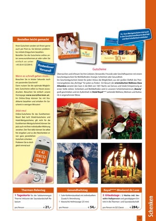 auch
                                                                                                                                                                                              utscheine sind
                                                                                                                                                                              10,- Euro Wertg          rts Bad Hall
                                                                                                                                                                                             menReso
                                                                                                                                                                              in den Eurother
                                                                                                                                                                                                 rbach einlösbar
     Bestellen leicht gemacht                                                                                                                                                    und Bad Schalle


 Ihren Gutschein senden wir Ihnen gerne
 auch per Post zu. Sie können problem-
 los mittels Erlagschein bezahlen.
 Bestellen Sie die Gutscheine online un-
 ter www.eurothermen.at oder rufen Sie
       Thermenwelt
 einfach an unter
 +43 (0) 6132/204-0.

                                                                                                                                               Gutscheine
                                                                         Überraschen und erfreuen Sie ihre Liebsten, Verwandte, Freunde oder Geschäftspartner mit einem
 Wenn es schnell gehen muss...                                           Geschenkgutschein für Wohlbefinden, Energie, Schönheit oder Gesundheit.
 Brauchen Sie in letzter Sekunde noch                                    Ein Geschenkgutschein bietet für jeden Anlass die Möglichkeit, aus der großen Vielfalt des Ther-
 ein passendes Geschenk?                                                 menangebotes das „Richtige“ für jeden zu finden: Ein Besuch der orientalischen Wellness-Oase
 Dann nutzen Sie die optimale Möglich-                                   Alhambra versetzt den Gast in die Welt von 1001 Nacht, wo Genuss und totale Entspannung an
 keit, Gutscheine selbst zu Hause auszu-                                 erster Stelle stehen. Schönheit und Wohlbefinden wird in unserem Schönheitszentrum „Beauty“
 drucken. Besuchen Sie einfach unsere                                    groß geschrieben und ein Aufenthalt im Hotel Royal**** verbindet Wellness, Wohnen und Kulina-
 Homepage: www.eurothermen.at.                                           rik in angenehmster Weise.
 Im Online-Shop können Sie mit Kre-
 ditkarte bezahlen und erhalten Ihr Ge-
 schenk in wenigen Minuten!


 Jetzt neu!
     Balken wie ETH-KORR !!
 Online-Gutscheine für das Eurothermen-
 Resort Bad Ischl (Hotel-Gutscheine und
 Hotel-Wertgutscheine; gilt nicht für die
 Eurothermen-Wertgutscheine!) können Sie
 jetzt auch mit Ihrer individuellen Widmung
 versehen. Den Text dafür können Sie selbst
 frei eingeben und so den Beschenkten ei-
 nen ganz persönlichen
 Gutschein schenken.
 Probieren Sie es doch
 gleich einmal aus!


                                            + 43
                                          (0)6132
                                          204-0




              Thermen-Relaxtag                                                              Gesundheitstag                                             Royal****-Weekend de Luxe
1 Tageskarte für die Salzkammergut-                                        1 Sole-Kohlensäurebad mit individuellem                                    3 Urlaubstage / 2 Nächte inkl. Ver-
                                                                                                                                                                                                               Schenken




Therme inklusive der Saunalandschaft Re-                                     Zusatz lt. Verordnung                                                    wöhn-Halbpension und ganztägigem Ein-
laxium                                                                     1 klassische Heilmassage (25 min)                                          tritt in die Thermen- und Saunalandschaft

pro Person .................................................. €   21,-     pro Person ................................................... €   54,-    pro Person im DZ Classic ............. €   284,-


                                                                                                                                                                                                     59
 