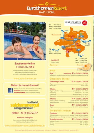 BAD ISCHL



                                                                         Berlin   – 784 km (7 h 20 min)
                                                                         Nürnberg – 374 km (3 h 40 min)
                                                                         Passau – 171 km (1 h 50 min)
                                                                                                                                       Passau
                                                                                                                                                                     Rohrbach                       Freistadt
                                                                                                                                        Schärding                                                 B125
                                                                                Oberösterreich
                                                                                                                                                  Bad Schallerbach                  Linz
                                                                                                                                   Grieskirchen
                                                                                                                                                                                                               Perg
                                                                                                                          Ried/
                                                                                                     Braunau              Innkr.
                                                                                                                                                           Wels                        Steyr
                                                                                                                                                                  Sattledt                                            Wien
                                                                                                                                   Vöcklabruck                                      Bad Hall                          296 km (3 h)
                                                                                                                                                  Gmunden Kirchdorf/Krems
                                                                                                                                           Bad Ischl
                                                                         Salzburg – 55 km (1 h)
                                                                         München – 209 km (2 h 15 min)


                                                                                                                                                                               Graz       – 191 km (2 h 20 min)
                                                                               Autobahn A1                                                                                     Villach – 187 km (2 h 20 min)
                                                                               Abfahrt: Regau                                                                                  Klagenfurt – 224 km (2 h 40 min)
          Eurothermen-Hotline
                                                                          Anreise                                                                                                    Österreich
           +43 (0) 6132 204-0
        EurothermenResort Bad Ischl GmbH & Co KG                          Hotel
           A-4820 Bad Ischl, Voglhuberstraße 10
       Fax DW 2777, office.badischl@eurothermen.at
                                                                          Royal****                                            Reservierung I + 43 (0) 6132 204-2600
                                                                          Rezeption 24 Stunden besetzt: + 43 (0) 6132 204-2200, royal@eurothermen.at

        www.eurothermen.at                                                Öffentliche Therme
                                                                          Salzkammergut-Therme                                                                 I + 43 (0) 6132 204-2700
                                                                          Täglich .................................................................................................................................... 9 – 24 Uhr
     Bleiben Sie immer informiert!                                        (Badeschluss ............................................................................................................ 30 min vorher)

         Werden Sie Fan oder abonnieren Sie unseren Blog.                 Relaxium                                                                             I + 43 (0) 6132 204-2700
         Facebook: www.facebook.com/Eurothermen                           Täglich außer Donnerstag .......................................... gemischte Sauna 11 – 24 Uhr
         Eurothermen-Blog: www.eurothermen.at/blog                        Donnerstag ................................................................................... Damensauna 9 – 13 Uhr
                                                                          Donnerstag .......................................................................... gemischte Sauna 13 – 24 Uhr
                                                                          (Badeschluss ............................................................................................................ 30 min vorher)

                                                                          Alhambra                                                                             I + 43 (0) 6132 204-2700
                                                                          Freitag, Samstag und Feiertag ........................ jeweils um 13.30, 16 und 18.30 Uhr
                                                                          Rasul, Sabbia-Med ....................................... auf Anfrage und nach tel. Vereinbarung

                                                                          Beauty                                                                               I + 43 (0) 6132 204-2753
                                                                          Täglich .......................................................................... von 10 – 18 Uhr nach Vereinbarung


                                                                          Gesundheitszentrum
      Hotline +43 (0) 6132 27757                                          Physikarium                                                                          I + 43 (0) 6132 204-2750
                                                                          Ordinationszeiten .............................................. Montag – Freitag nach Vereinbarung
                                                                          Therapiezeiten ............ Montag – Samstag vormittags und nach Vereinbarung
              Alle Infos zur Region
       Tourismusverband Bad Ischl, A-4820 Bad Ischl
                                                                          Gesundheitsrezeption                                                                 I + 43 (0) 6132 204-2800
                                                                          Montag – Freitag ............................................................................................... 8.30 – 12.00 Uhr
             Auböckplatz 5, office@badischl.at
                                                                          Samstag .................................................................................................................. 8.30 – 11.30 Uhr
                                                                          Feiertag ................................................................................................................... 8.30 – 11.00 Uhr
www.badischl.com • www.salzkammergut.at
           Druck- und Satzfehler, Angebots- und Preisänderungen vorbehalten. Gültig von 1. Oktober 2010 bis 30. September 2011.
 