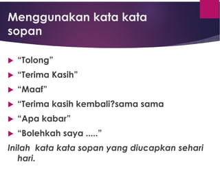Menggunakan kata kata
sopan
 “Tolong”
 “Terima Kasih”
 “Maaf”
 “Terima kasih kembali?sama sama
 “Apa kabar”
 “Bolehkah saya .....”
Inilah kata kata sopan yang diucapkan sehari
hari.
 