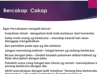 Bercakap Cakap
 Agar Percakapan mengalir lancar :
. Tunjukkan minat – dengarkan baik baik,bertanya ,beri komentar.
. Tatap mata orang yg berbicara – menatap kearah lain akan
dianggap mengabaikan.
. Beri perhatian pada apa yg dia katakan
. Jangan memotong kalimat – hargai teman yg sedang berbicara.
. Bicara dengan jelas – hindari kesalah pahaman akibat kalimat yg
tidak diucapkan dengan jelas.
. Pakailah suara yang hangat dan intonsi yg ramah- menunjukkan k
senang berbicara dengan dia.
. Akhiri percakapan dengan baik misalnya “Senang bisa berkenalan
 