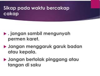 Sikap pada waktu bercakap
cakap
 . jangan sambil mengunyah
permen karet.
 Jangan menggaruk garuk badan
atau kepala.
 Jangan bertolak pinggang atau
tangan di saku
 