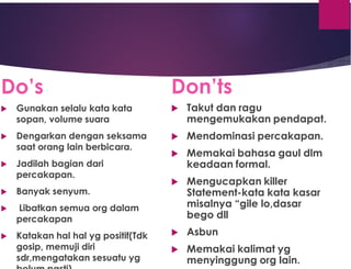 Do’s
 Gunakan selalu kata kata
sopan, volume suara
 Dengarkan dengan seksama
saat orang lain berbicara.
 Jadilah bagian dari
percakapan.
 Banyak senyum.
 Libatkan semua org dalam
percakapan
 Katakan hal hal yg positif(Tdk
gosip, memuji diri
sdr,mengatakan sesuatu yg
Don’ts
 Takut dan ragu
mengemukakan pendapat.
 Mendominasi percakapan.
 Memakai bahasa gaul dlm
keadaan formal.
 Mengucapkan killer
Statement-kata kata kasar
misalnya “gile lo,dasar
bego dll
 Asbun
 Memakai kalimat yg
menyinggung org lain.
 