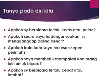 Tanya pada diri kita
 Apakah sy berbicara terlalu keras atau pelan?
 Apakah suara saya terdengar seakan sy
mengganggap paling benar?
 Apakah kata kata saya terkesan seperti
perintah?
 Apakah saya memberi kesempatan kpd orang
lain untuk bicara?
 Apakah sy berbicara terlalu cepat atau
 