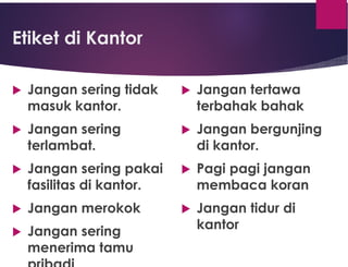 Etiket di Kantor
 Jangan sering tidak
masuk kantor.
 Jangan sering
terlambat.
 Jangan sering pakai
fasilitas di kantor.
 Jangan merokok
 Jangan sering
menerima tamu
 Jangan tertawa
terbahak bahak
 Jangan bergunjing
di kantor.
 Pagi pagi jangan
membaca koran
 Jangan tidur di
kantor
 
