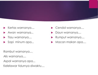  Kertas warnanya....
 Awan warnanya...
 Tissu warnanya....
 Sapi minum apa...
Rambut warnanya....
Alis warnanya....
Aspal warnanya apa...
Kelelawar tidurnya diwaktu....
 Cendol warnanya....
 Daun warnanya....
 Rumput warnanya....
 Macan makan apa....
 