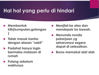 Hal hal yang perlu di hindari
 Membentuk
klik(kumpulan,golongan
)
 Tidak masuk kantor
dengan alasan “sakit”
 Padahal hanya ingin
bermalas malasan di
rumah
 Pulang sebelum
waktunya
 Menjilat ke atas dan
mendepak ke bawah.
 Menunda nunda
pekerjaan yg
seharusnya segera
dapat di selesaikan.
 Boros memakai alat alat.
 