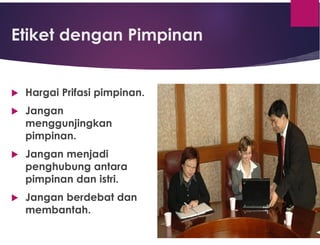 Etiket dengan Pimpinan
 Hargai Prifasi pimpinan.
 Jangan
menggunjingkan
pimpinan.
 Jangan menjadi
penghubung antara
pimpinan dan istri.
 Jangan berdebat dan
membantah.
 