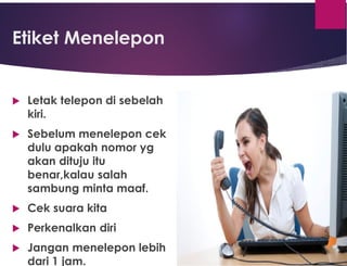 Etiket Menelepon
 Letak telepon di sebelah
kiri.
 Sebelum menelepon cek
dulu apakah nomor yg
akan dituju itu
benar,kalau salah
sambung minta maaf.
 Cek suara kita
 Perkenalkan diri
 Jangan menelepon lebih
dari 1 jam.
 