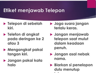 Etiket menjawab Telepon
 Telepon di sebelah
kiri.
 Telefon di angkat
pada deringan ke 2
atau 3
 Mengangkat pakai
tangan kiri.
 Jangan pakai kata
halo
 Jaga suara jangan
terlalu keras.
 Jangan menjawab
telepon saat mulut
dalam keadaan
penuh.
 Jangan asal nebak
nama.
 Biarkan si penelopon
dulu menutup
 