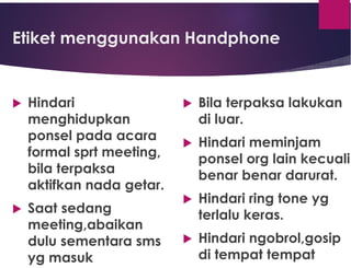 Etiket menggunakan Handphone
 Hindari
menghidupkan
ponsel pada acara
formal sprt meeting,
bila terpaksa
aktifkan nada getar.
 Saat sedang
meeting,abaikan
dulu sementara sms
yg masuk
 Bila terpaksa lakukan
di luar.
 Hindari meminjam
ponsel org lain kecuali
benar benar darurat.
 Hindari ring tone yg
terlalu keras.
 Hindari ngobrol,gosip
di tempat tempat
 