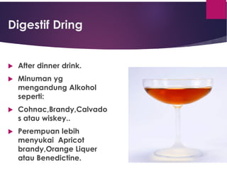 Digestif Dring
 After dinner drink.
 Minuman yg
mengandung Alkohol
seperti:
 Cohnac,Brandy,Calvado
s atau wiskey..
 Perempuan lebih
menyukai Apricot
brandy,Orange Liquer
atau Benedictine.
 