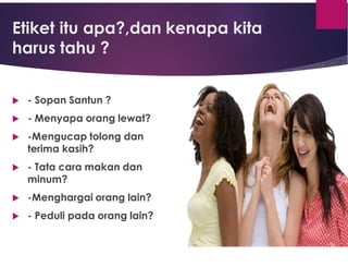Etiket itu apa?,dan kenapa kita
harus tahu ?
 - Sopan Santun ?
 - Menyapa orang lewat?
 -Mengucap tolong dan
terima kasih?
 - Tata cara makan dan
minum?
 -Menghargai orang lain?
 - Peduli pada orang lain?
 