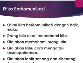Etika Berkomunikasi
 Kalau kita berkomunikasi dengan baik,
maka:
 Orang lain akan memahami kita.
 Kita akan memahami orang lain.
 Kita akan tahu cara mengatasi
kesalapahaman.
 Kita akan lebih senang dan disenangi
 