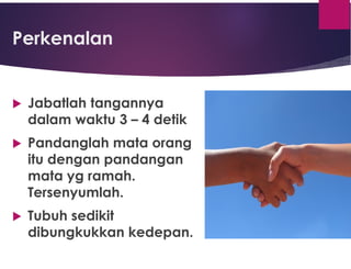 Perkenalan
 Jabatlah tangannya
dalam waktu 3 – 4 detik
 Pandanglah mata orang
itu dengan pandangan
mata yg ramah.
Tersenyumlah.
 Tubuh sedikit
dibungkukkan kedepan.
 