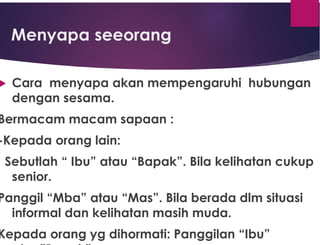 Menyapa seeorang
 Cara menyapa akan mempengaruhi hubungan
dengan sesama.
Bermacam macam sapaan :
-Kepada orang lain:
Sebutlah “ Ibu” atau “Bapak”. Bila kelihatan cukup
senior.
Panggil “Mba” atau “Mas”. Bila berada dlm situasi
informal dan kelihatan masih muda.
Kepada orang yg dihormati: Panggilan “Ibu”
 