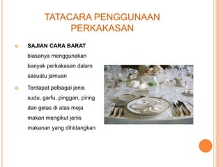 TATACARA PENGGUNAAN
PERKAKASAN


SAJIAN CARA BARAT
biasanya menggunakan
banyak perkakasan dalam
sesuatu jamuan



Terdapat pelbagai jenis

sudu, garfu, pinggan, piring
dan gelas di atas meja
makan mengikut jenis
makanan yang dihidangkan.

 