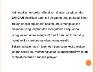 o

Kain napkin hendaklah diletakkan di atas pangkuan dan

JANGAN diselitkan pada tali pinggang atau pada tali leher.
o

Tujuan napkin digunakan adalah untuk mengelakkan
makanan yang terjatuh dan mengotorkan baju anda.

o

Ia digunakan untuk mengesat mulut dan untuk menutup
mulut ketika membuang tulang yang terselit.

o

Sekiranya kain napkin jatuh dari pangkuan ketika makan

jangan sekali-kali membongkok untuk mengambilnya tetapi
mintalah bantuan daripada pelayan

 