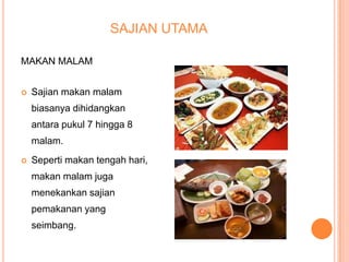 SAJIAN UTAMA
MAKAN MALAM


Sajian makan malam
biasanya dihidangkan
antara pukul 7 hingga 8
malam.



Seperti makan tengah hari,

makan malam juga
menekankan sajian
pemakanan yang
seimbang.

 