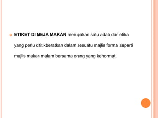 

ETIKET DI MEJA MAKAN merupakan satu adab dan etika

yang perlu dititikberatkan dalam sesuatu majlis formal seperti
majlis makan malam bersama orang yang kehormat.

 