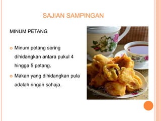 SAJIAN SAMPINGAN
MINUM PETANG


Minum petang sering
dihidangkan antara pukul 4
hingga 5 petang.



Makan yang dihidangkan pula
adalah ringan sahaja.

 