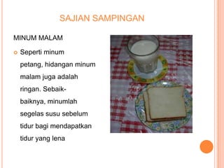 SAJIAN SAMPINGAN
MINUM MALAM


Seperti minum
petang, hidangan minum
malam juga adalah
ringan. Sebaikbaiknya, minumlah
segelas susu sebelum

tidur bagi mendapatkan
tidur yang lena

 