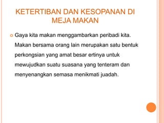 KETERTIBAN DAN KESOPANAN DI
MEJA MAKAN


Gaya kita makan menggambarkan peribadi kita.

Makan bersama orang lain merupakan satu bentuk
perkongsian yang amat besar ertinya untuk
mewujudkan suatu suasana yang tenteram dan
menyenangkan semasa menikmati juadah.

 