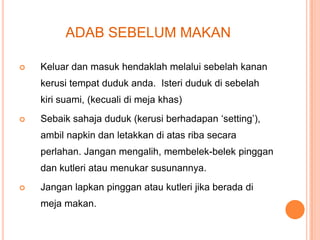 ADAB SEBELUM MAKAN


Keluar dan masuk hendaklah melalui sebelah kanan

kerusi tempat duduk anda. Isteri duduk di sebelah
kiri suami, (kecuali di meja khas)


Sebaik sahaja duduk (kerusi berhadapan ‘setting’),
ambil napkin dan letakkan di atas riba secara
perlahan. Jangan mengalih, membelek-belek pinggan
dan kutleri atau menukar susunannya.



Jangan lapkan pinggan atau kutleri jika berada di
meja makan.

 