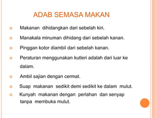 ADAB SEMASA MAKAN


Makanan dihidangkan dari sebelah kiri.



Manakala minuman dihidang dari sebelah kanan.



Pinggan kotor diambil dari sebelah kanan.



Peraturan menggunakan kutleri adalah dari luar ke
dalam.



Ambil sajian dengan cermat.



Suap makanan sedikit demi sedikit ke dalam mulut.



Kunyah makanan dengan perlahan dan senyap
tanpa membuka mulut.

 