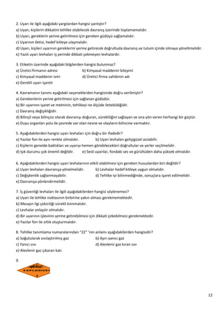 12
2. Uyarı ile ilgili aşağıdaki yargılardan hangisi yanlıştır?
a) Uyarı, kişilerin dikkatini tehlike olabilecek davranış üzerinde toplamamalıdır.
b) Uyarı, gereklerin yerine getirilmesi için gereken güdüyü sağlamalıdır.
c) Uyarının iletisi, hedef kitleye ulaşmalıdır.
d) Uyarı, kişileri uyarının gereklerini yerine getirecek doğrultuda davranış ve tutum içinde olmaya yöneltmelidir.
e) Yazılı uyarı levhaları iş yerinde dikkati çekmeyen levhalardır.
3. Etiketin üzerinde aşağıdaki bilgilerden hangisi bulunmaz?
a) Üretici firmanın adresi b) Kimyasal maddenin bileşimi
c) Kimyasal maddenin ismi d) Üretici firma sahibinin adı
e) Gerekli uyarı işareti
4. Kavramanın tanımı aşağıdaki seçeneklerden hangisinde doğru verilmiştir?
a) Gerekenlerin yerine getirilmesi için sağlanan güdüdür.
b) Bir uyarının işaret ve metninin, tehlikeyi ne ölçüde iletebildiğidir.
c) Davranış değişikliğidir.
d) Bilinçli veya bilinçsiz olarak davranışı doğuran, sürekliliğini sağlayan ve ona yön veren herhangi bir güçtür.
e) Duyu organları yolu ile çevrede var olan nesne ve olayların bilincine varmaktır.
5. Aşağıdakilerden hangisi uyarı levhaları için doğru bir ifadedir?
a) Yazılar fon ile aynı renkte olmalıdır. b) Uyarı levhaları gelişigüzel asılabilir.
c) Kişilerin genelde baktıkları ve uyarıyı hemen görebilecekleri doğrultular ve yerler seçilmelidir.
d) Işık durumu çok önemli değildir. e) Sesli uyarılar, fondaki ses ve gürültüden daha yüksek olmalıdır.
6. Aşağıdakilerden hangisi uyarı levhalarının etkili olabilmesi için gereken hususlardan biri değildir?
a) Uyarı levhaları davranışa yönelmelidir. b) Levhalar hedef kitleye uygun olmalıdır.
c) Değişkenlik sağlanmayabilir. d) Tehlike iyi bilinmediğinde, sonuçlara işaret edilmelidir.
e) Davranışa yönlendirmelidir.
7. İş güvenliği levhaları ile ilgili aşağıdakilerden hangisi söylenemez?
a) Uyarı ile tehlike noktasının birbirine yakın olması gerekmemektedir.
b) Mesajın ilgi çekiciliği sürekli kılınmalıdır.
c) Levhalar anlaşılır olmalıdır.
d) Bir uyarının işlevinin yerine getirebilmesi için dikkati çekebilmesi gerekmektedir.
e) Yazılar fon ile zıtlık oluşturmalıdır.
8. Tehlike tanımlama numaralarından “22” ‘nin anlamı aşağıdakilerden hangisidir?
a) Soğutularak sıvılaştırılmış gaz b) Aşırı yanıcı gaz
c) Yanıcı sıvı d) Alevlenir gaz kıran sıvı
e) Alevlenir gaz çıkaran katı
9.
 