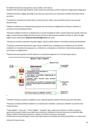 14
İki tehlikeli kimyasal bir araya gelince zararsız olabilir. (H ve O2 Su)
Havadan hafif veya daha ağır olabilirler. (LPG sıvılaştırılmış petrol gaz ve NPG sıvılaştırılmış doğal gazda olduğu gibi)
Tehlikeli kimyasallar; sağlığa, güvenliğe ve çevreye akut veya kronik zarar veya hasar verebilen kimyasallar olarak
tanımlanır.
*sınıflandırma sistemlerinin yarıdan fazlası, kimyasal ürünün miktarı veya çevredeki emisyonu esas alınarak
düzenlenmiştir
*Ülkelere sınıflandırma ve etiketlemede yol göstermek, test ihtiyacı ile değerlendirme ihtiyacını azaltmak ve
uluslararası ticareti kolaylaştırmaktır.
*Kimyasal maddelerin kullanımı ve depolanması sırasında oluşabilecek riskleri ortadan kaldırmaya yönelik, kullanıcıyı
doğru ve yeterli düzeyde bilgilendirmek amacıyla hazırlanan, ilgili kimyasal maddelerin tehlike ve riskleri ile diğer
bilgileri içeren dokümanlara Malzeme Güvenlik Bilgi Formu adı verilir.
*Uluslararası sembol ve işaretlerin dışındaki bilgiler, anlaşılır şekilde ülkelerin resmî diliyle yazılması gerekmektedir
*Yayınlanan yönetmelik hükümlerine uygun olarak sınıflandırılmış, ambalajlanmış ve etiketlenmiş olan tehlikeli
maddelerin ve müstahzarların piyasaya arzı, sınıflandırma, ambalajlama ve etiketleme nedenleriyle yasaklanamaz,
sınırlanamaz ve engellenemez.
*Etikette bulunması gereken sembol, etiketin en az onda birini kaplamalı ve 1 cm2’den küçük olamaz.
*
*Tehlikeli müstahzarı oluşturan maddelerin sayısı nedeniyle gerekirse dörtten fazla kimyasal ad kullanılabilir.
*Piyasaya arz edilecek tehlikeli maddelerin ve müstahzarların etiketleri, uluslararası semboller ve işaretler hariç
Türkçe hazırlanır.
*Toksik değildir”, “zararsızdır”, “kirletici değildir”, “ekolojiktir” gibi, madde veya müstahzarın tehlikesiz olduğunu
göstermeyi amaçlayan ifadeler veya madde veya müstahzarın tehlikelerinin önemsenmemesine yol açabilecek diğer
ifadeler, tehlikeli madde veya müstahzarın ambalajı veya etiketi üzerinde yer almamalıdır.
•Etikette bulunması gerekli bilgiler, fondan açıkça göze çarpacak ve kolaylıkla okunabilecek büyüklükte ve aralıkta olmalı.
•Etiket dili Türkçe olmalıdır.
 
