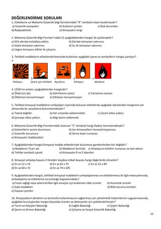 15
DEĞERLENDİRME SORULARI
1. Etiketleme ve Malzeme Güvenlik bilgi formlarındaki “R” sembolü neyin kısaltmasıdır?
a) Güvenlik tavsiyeleri b) Kullanım şartları c) Risk durumları
d) Radyoaktivite e) Kimyasalın rengi
2. Malzeme Güvenlik Bilgi Formları’ndaki S1 aşağıdakilerden hangisi ile açıklanabilir?
a) Kilit altında muhafaza ediniz. b) Deriyle temastan sakınınız.
c) Gözle temastan sakınınız. d) Su ile temastan sakınınız.
e) Uygun koruyucu elbise ile çalışınız.
3. Tehlikeli maddelerin etiketlendirilmesinde kullanılan aşağıdaki işaret ve sembollerin hangisi yanlıştır?
a-
b c d e
Patlayıcı Çevre için tehlikeli Aşındırıcı Parlayıcı Alevlenir
4. LD50’nin anlamı aşağıdakilerden hangisidir?
a) Öldürücü doz b) Zehirlenme süresi c) Yarılanma zamanı
d) Öldürücü konsantrasyon e) Etkileyici konsantrasyon
5. Tehlikeli kimyasal maddelerin ambalajları üzerinde bulunan etiketlerde aşağıdaki ibarelerden hangisinin yer
almasında bir yasaklama bulunmamaktadır?
a) Toksik değildir. b) Her ortamda saklanmalıdır. c) Zararlı etkisi yoktur.
d) Çevreye etkisi yoktur. e) Bilgi temin edilemedi.
6. Malzeme Güvenlik Bilgi Formlarındaki bulunan “S” sembolü hangi ifadeyi tanımlamaktadır?
a) Solventlerin zararlı durumunu b) Sıvı kimyasalların konsantrasyonunu
c) Güvenlik durumunu d) Servis kayıt numarası
e) Kimyasalın Stabilizatörü
7. Aşağıdakilerden hangisi kimyasal madde etiketlerinde bulunması gerekenlerden biri değildir?
a) Maddenin Ticari adı b) Maddenin formülü c) İthalatçının telefon numarası ve tam adresi
d) Tehlike sembolü işareti e) Kimyasalın R ve S ibareleri
8. Kimyasal ambalaj boyutu 3 litreden küçükse etiket boyutu hangi değerlerde olmalıdır?
a) En az 52 x 74 b) En az 62 x 74 c) En az 52 x 84
d) En az 64 x 72 e) En az 74 x 105
9. Aşağıdakilerden hangisi, tehlikeli kimyasal maddelerin ambalajlanması ve etiketlenmesi ile ilgili mevzuatımızda,
ambalajlama ve etiketleme zorunluluğu kapsamındadır?
a) İnsan sağlığı veya veterinerlikle ilgili amaçlar için kullanılan tıbbi ürünler b) Kozmetik ürünler
c) Gıda maddeleri d) Bitki koruma ürünleri
e) Hayvan yemleri
10. Kimyasalların denetimi ve kontrollü kullanılmasının sağlanması için yönetmelik hükümlerinin uygulanmasında,
aşağıdaki kuruluşlardan hangisi biyosidal ürünler ve deterjanlar için yetkilendirilmiştir?
a) Tarım ve Köyişleri Bakanlığı b) Sağlık Bakanlığı c) İçişleri Bakanlığı
d) Çevre ve Orman Bakanlığı e) Çalışma ve Sosyal Güvenlik Bakanlığı
 