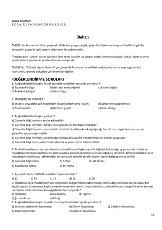16
Cevap Anahtarı
1.C, 2.A, 3.D, 4.A, 5.E, 6.C, 7.B, 8.A, 9.D, 10.B,
ÜNİTE 5
*MGBF, bir kimyasal ürünün çevresel tehlikeleri, yangın, sağlık, güvenlik, fiziksel ve kimyasal özellikleri gibi bir
kimyasalın yapısı ile ilgili detaylı bilgi veren bir dokümandır.
*Yasalara göre “Türkçe” olarak hazırlanır. İthal edilen ürünlere ait yabancı dildeki formların mutlaka “Türkçe” olarak ve yerel
yönetmeliklere göre tekrar yeniden düzenlenmesi gerekir
*MGBF`ler, “Küresel Uyum Sistemi” çerçevesinde firmaların ürettikleri madde, müstahzar veya eşyalar için
hazırlamak zorunda oldukları çok önemli bir ögedir.
*DEĞERLENDİRME SORULARI
1. Aşağıdakilerden hangisi MGBF standart maddeleri arasında yer almaz?
a) Taşımacılık bilgisi b) Bertaraf etme bilgileri c) Ekoloji bilgisi
d) Toksikoloji bilgisi e) Karar bilgisi
2. Müstahzar ne demektir?
a) En az iki veya daha çok maddeden oluşan karışım veya çözelti b) Satıcı veya pazarlamacı
c) Toksit madde d) Bir form çeşidi e) Güncel bilgi
3. Aşağıdakilerden hangisi yanlıştır?
a) Güvenlik bilgi formları, revize edilmelidir.
b) Güvenlik Bİlgi Formları, Türkçe veya yabancı bir dille hazırlanmalıdır
c) Güvenlik Bilgi Formları, müşterinizin ürününüzü kullanırken karşılaşacağı her tür maruziyet senaryosunu ve
güvenlik raporunu içermelidir
d) Güvenlik Bilgi Formları, şirketinizdeki Kimyasal Güvenlik Yönetiminizin en önemli parçasıdır
e) Güvenlik bilgi formu, elektronik ortamda ve yazılı metin halinde iletilir.
4. Tehlikeli maddelerin ve müstahzarların; özelliklerine ilişkin ayrıntılı bilgileri, bulunduğu iş yerlerinde madde ve
müstahzarın tehlikeli özelliklerine göre alınacak güvenlik önlemlerini insan sağlığı ve çevrenin, tehlikeli maddelerin ve
müstahzarların olumsuz etkilerinden korunmasına yönelik gerekli bilgileri içeren belgeye ne ad verilir?
a) Güvenlik bilgi formu b) IUPAC c) CAS formu
d) Taşımacılık formu e) EC formu
5. Kaç adet standart MGBF maddeleri bulunmaktadır?
a) 12 b) 14 c) 16 d) 18 e) 20
6. Maddenin veya müstahzarın asli niteliklerini değiştirmeden istiflenmesi, yerinin değiştirilmesi, büyük kaplardan
küçük kaplara aktarılması, kapların yenilenmesi veya tamiri, havalandırılması, kalburlanması, karıştırılması ve benzeri
işlemlerini ifade eden kavram aşağıdakilerden hangisidir?
a) Elleçleme b) Depolama c) Taşıma
d) Şartlandırma e) Fiksaj
7. Aşağıdakilerden hangisi mesleki maruziyet kontrolleri içinde yer almaz?
a) Solunum sisteminin korunması b) Ellerin korunması c) Gözlerin korunması
d) Cildin korunması e) Saçların korunması
 
