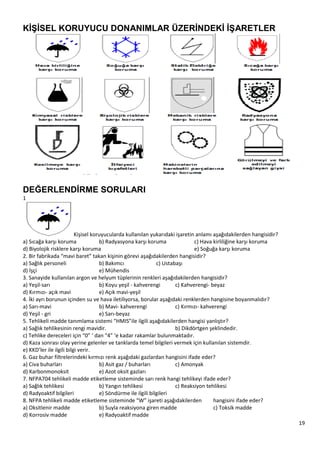 19
KĠġĠSEL KORUYUCU DONANIMLAR ÜZERĠNDEKĠ ĠġARETLER
DEĞERLENDĠRME SORULARI
1
Kişisel koruyucularda kullanılan yukarıdaki işaretin anlamı aşağıdakilerden hangisidir?
a) Sıcağa karşı koruma b) Radyasyona karşı koruma c) Hava kirliliğine karşı koruma
d) Biyolojik risklere karşı koruma e) Soğuğa karşı koruma
2. Bir fabrikada “mavi baret” takan kişinin görevi aşağıdakilerden hangisidir?
a) Sağlık personeli b) Bakımcı c) Ustabaşı
d) İşçi e) Mühendis
3. Sanayide kullanılan argon ve helyum tüplerinin renkleri aşağıdakilerden hangisidir?
a) Yeşil‐sarı b) Koyu yeşil ‐ kahverengi c) Kahverengi‐ beyaz
d) Kırmızı‐ açık mavi e) Açık mavi‐yeşil
4. İki ayrı borunun içinden su ve hava iletiliyorsa, borular aşağıdaki renklerden hangisine boyanmalıdır?
a) Sarı‐mavi b) Mavi‐ kahverengi c) Kırmızı‐ kahverengi
d) Yeşil ‐ gri e) Sarı‐beyaz
5. Tehlikeli madde tanımlama sistemi “HMIS”ile ilgili aşağıdakilerden hangisi yanlıştır?
a) Sağlık tehlikesinin rengi mavidir. b) Dikdörtgen şeklindedir.
c) Tehlike dereceleri için “0” ‘ dan “4” ‘e kadar rakamlar bulunmaktadır.
d) Kaza sonrası olay yerine gelenler ve tanklarda temel bilgileri vermek için kullanılan sistemdir.
e) KKD’ler ile ilgili bilgi verir.
6. Gaz buhar filtrelerindeki kırmızı renk aşağıdaki gazlardan hangisini ifade eder?
a) Civa buharları b) Asit gaz / buharları c) Amonyak
d) Karbonmonoksit e) Azot oksit gazları
7. NFPA704 tehlikeli madde etiketleme sisteminde sarı renk hangi tehlikeyi ifade eder?
a) Sağlık tehlikesi b) Yangın tehlikesi c) Reaksiyon tehlikesi
d) Radyoaktif bilgileri e) Söndürme ile ilgili bilgileri
8. NFPA tehlikeli madde etiketleme sisteminde “W” işareti aşağıdakilerden hangisini ifade eder?
a) Oksitlenir madde b) Suyla reaksiyona giren madde c) Toksik madde
d) Korrosiv madde e) Radyoaktif madde
 