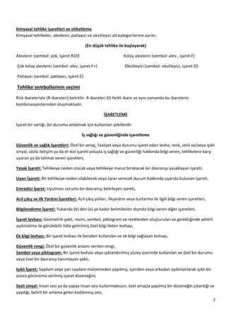 2
kimyasal tehlike işaretleri ve etiketleme
Kimyasal tehlikeler, alevlenir, patlayıcı ve oksitleyici alt kategorilerine ayrılır.
(En düşük tehlike ile başlayarak)
Alevlenir (sembol: yok, işaret:R10) Kolay alevlenir (sembol: alev , işaret:F)
Çok kolay alevlenir (sembol: alev, işaret:F+) Oksitleyici (sembol: oksitleyici, işaret:O)
Patlayıcı (sembol: patlayıcı, işaret:E)
Tehlike sembollerinin seçimi
Risk ibareleriyle (R-ibareleri) belirtilir. R-ibareleri 65 farklı ibare ve aynı zamanda bu ibarelerin
kombinasyonlarından oluşmaktadır.
İŞARETLEME
İşaret bir varlığı, bir durumu anlatmak için kullanılan şekillerdir
İş sağlığı ve güvenliğinde işaretleme
Güvenlik ve sağlık İşaretleri: Özel bir amaç, faaliyet veya durumu işaret eden levha, renk, sesli ve/veya ışıklı
sinyal, sözlü iletişim ya da el–kol işareti yoluyla iş sağlığı ve güvenliği hakkında bilgi veren, tehlikelere karşı
uyaran ya da talimat veren işaretleri,
Yasak İşareti: Tehlikeye neden olacak veya tehlikeye maruz bırakacak bir davranışı yasaklayan işareti,
Uyarı İşareti: Bir tehlikeye neden olabilecek veya zarar verecek durum hakkında uyarıda bulunan işareti,
Emredici İşaret: Uyulması zorunlu bir davranışı belirleyen işareti,
Acil çıkış ve ilk Yardım İşaretleri: Acil çıkış yolları, ilkyardım veya kurtarma ile ilgili bilgi veren işaretleri,
Bilgilendirme İşareti: Yukarıda (b) den (e) ye kadar belirtilenler dışında bilgi veren diğer işaretleri,
İşaret levhası: Geometrik şekil, resim, sembol, piktogram ve renklerden oluşturulan ve gerektiğinde yeterli
aydınlatma ile görülebilir hâle getirilmiş özel bilgi ileten levhayı,
Ek bilgi levhası: Bir işaret levhası ile beraber kullanılan ve ek bilgi sağlayan levhayı,
Güvenlik rengi: Özel bir güvenlik anlamı verilen rengi,
Sembol veya piktogram: Bir işaret levhası veya ışıklandırılmış yüzey üzerinde kullanılan ve özel bir durumu
veya özel bir davranışı tanımlayan şekli,
Işıklı İşaret: Saydam veya yarı saydam malzemeden yapılmış, içeriden veya arkadan aydınlatılarak ışıklı bir
yüzey görünümü verilmiş işaret düzeneğini,
Sesli sinyal: İnsan sesi ya da yapay insan sesi kullanmaksızın, özel amaçla yapılmış bir düzeneğin çıkardığı ve
yaydığı, belirli bir anlama gelen kodlanmış sesi,
 