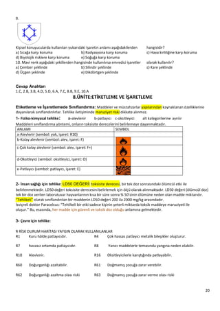 20
9.
Kişisel koruyucularda kullanılan yukarıdaki işaretin anlamı aşağıdakilerden hangisidir?
a) Sıcağa karşı koruma b) Radyasyona karşı koruma c) Hava kirliliğine karşı koruma
d) Biyolojik risklere karşı koruma e) Soğuğa karşı koruma
10. Mavi renk aşağıdaki şekillerden hangisinde kullanılırsa emredici işaretler olarak kullanılır?
a) Çember şeklinde b) Silindir şeklinde c) Kare şeklinde
d) Üçgen şeklinde e) Dikdörtgen şeklinde
Cevap Anahtarı
1.C, 2.B, 3.B, 4.D, 5.D, 6.A, 7.C, 8.B, 9.E, 10.A
8.ÜNİTE:ETİKETLEME VE İŞARETLEME
Etiketleme ve ĠĢaretlemede Sınıflandırma: Maddeler ve müstahzarlar yapılarından kaynaklanan özelliklerine
dayanılarak sınıflandırılırlar. Tehlike iletişiminde maruziyet riski dikkate alınmaz.
1- Fiziko‐kimyasal tehlike: a-alevlenir b-patlayıcı c-oksitleyici alt kategorilerine ayrılır
Maddeleri sınıflandırma yöntemi, onların toksisite derecelerini belirlemeye dayanmaktadır.
ANLAMI SEMBOL
a-Alevlenir (sembol: yok, işaret: R10)
b-Kolay alevlenir (sembol: alev, işaret: F)
c-Çok kolay alevlenir (sembol: alev, işaret: F+)
d-Oksitleyici (sembol: oksitleyici, işaret: O)
e-Patlayıcı (sembol: patlayıcı, işaret: E)
2- İnsan sağlığı için tehlike: LD50 DEĞERİ: toksisite derecesi, bir tek doz sonrasındaki ölümcül etki ile
belirlenmektedir. LD50 değeri toksisite derecesini belirlemek için ölçü olarak alınmaktadır. LD50 değeri (ölümcül doz)
tek bir doz verilen laboratuvar hayvanlarının kısa bir süre sonra % 50’sinin ölümüne neden olan madde miktarıdır.
“Tehlikeli” olarak sınıflandırılan bir maddenin LD50 değeri 200 ila 2000 mg/kg arasındadır.
İsviçreli doktor Paracelcus: “Tehlikeli bir etki sadece kişinin yeterli miktarda toksik maddeye maruziyeti ile
oluşur.” Bu, esasında, her madde için güvenli ve toksik doz olduğu anlamına gelmektedir.
3- Çevre için tehlike:
R RİSK DURUM HARİTASI YAYGIN OLARAK KULLANILANLAR
R1 Kuru hâlde patlayıcıdır. R4 Çok hassas patlayıcı metalik bileşikler oluşturur.
R7 havasız ortamda patlayıcıdır. R8 Yanıcı maddelerle temasında yangına neden olabilir.
R10 Alevlenir. R16 Oksitleyicilerle karıştığında patlayabilir.
R60 Doğurganlığı azaltabilir. R61 Doğmamış çocuğa zarar verebilir.
R62 Doğurganlığı azaltma olası riski R63 Doğmamış çocuğa zarar verme olası riski
 