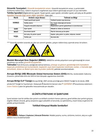 22
Güvenlik Tavsiyeleri: Güvenlik tavsiyelerinin amacı: Güvenlik tavsiyelerinin amacı, iş yerlerindeki
muhtemel risklere karşı, risklerin oluşmasını engellemek veya risklerin getireceği sonuçları en aza indirmektir.
Tehlike ĠĢaretleri:Bilgilendirme işareti: Yasak işareti, uyarı işareti, emredici işaret, acil çıkış ve ilk yardım
işaretleri dışında bilgi veren diğer işaretleri, ifade eder.
Renk Anlamı veya Amacı Talimat ve Bilgi
KIRMIZI
Yasak iĢaretYasak iĢareti Tehlikeli hareket veya davranıĢ
Tehlike alarmı Dur, kapat, düzeneği acil durdur,
tahliye et
Yangınla mücadele ekipmanı Ekipmanların yerinin gösterilmesi ve tanımlanması
SARI Uyarı iĢareti Dikkatli ol, önlem al, kontrol et
MAVĠ Zorunluluk iĢareti Özel bir davranıĢ ya da eylem
KiĢisel koruyucu donanım kullan
YEġĠL
Acil çıkıĢ, ilk yardım iĢareti Kapılar, çıkıĢ yerleri ve yolları, ekipman, tesisler
Tehlike yok Normale dön
*** Güvenlik işaretleri arasında yer alan sarı zeminli işaretler, çalışanı risklere karşı uyarmak amacı ile kullanır.
Mesleki Maruziyet Sınır Değerleri (MMSD): MMSD'ler aslında çalışanların zarar görmeyeceği bir ortam
yaratılması için verilen güvenlik tavsiyeleridir.
Talimatlar:Türk Dil Kurumu sözlüğünde talimat kelimesi; yönerge ve görevin gerektirdiği türlü hizmetlerin
başarıyla yürütülmesi için kumandanlık, başkanlık veya daire başkanları tarafından verilen, o hizmetle ilgili
sorumluluk, düzen ve ilkeleri içine alan buyruklar (askerlik) şeklinde tanımlanmaktadır.
Avrupa Birliği (AB) Mevzuatı Global Harmonize Sistem (GHS)1992 Rio, Sürdürülebilir Kalkınma
Zirvesinin çıktılarından birisi de GHS'nin tüm dünyada uygulanması önerisidir.
Avrupa Birliği CLP Tüzüğü:Avrupa Birliği, 2007 yılında yürürlüğe giren REACH Tüzüğü’ne ek olarak, 2008
yılında CLP Tüzüğü’nü Yayınlamıştır. Dolayısıyla S ibarelerinin benzeri olan P cümleleri (Precautionary statement ‐
önlem ifadeleri) yakın bir gelecekte mevzuatımızda yer alacaktır.
10.ÜNİTE:ETİKETLEME VE İŞARETLEME
İşaret levhaları özel bir tehlike olan yerlerin ve tehlikeli cisimlerin hemen yakınına, genel tehlike olan yerlerin girişine,
engeller dikkate alınarak, görüş seviyesine uygun yükseklik ve konumda, iyi aydınlatılmış, erişimi kolay ve görünür bir
şekilde yerleştirilmelidir.
Tehlikeli Kimyasal Madde Sembolleri
E: Patlayıcı ( Explosive ) Alınacak Önlemler: Madde çarpma, vurma, sürtünme, kıvılcım, ateş ve ısı gibi
etkilere maruz bırakılmamalıdır
 
