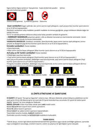 24
Sigara İçilmez Sigara içmek ve Yaya giremez Suyla söndürmek yasaktır İçilmez
açık alev kullanmak yasaktır
Yetkisiz kimse giremez İş makinesi giremez Dokunma
Uyarı sembolleri:Üçgen şeklinde .Sarı zemin üzerine siyah piktogram, siyah çerçeve (Sarı kısımlar işaret alanının
en az % 50’sini kapsayacaktır
Oksitleyici sembolüne sahip maddeler yanabilir maddeler ile temasa geçtiğinde, yangın tehlikesini dikkate değer bir
şekilde artırırlar.
•21°C 'tın altında parlama noktasına sahip sıvılar kolay yanabilir sembolü ile gösterilir.
• KORROZİF MADDELER:çalışılırken gözleri, cildi ve elbiseleri korumak için özel önlemler alınmalıdır. Zararlı
maddelerin insan vücudu ile teması önlenmelidir.
YASAKLAYICI MADDELER: Yasaklayıcı semboller, daire biçiminde, beyaz zemin üzerine siyah piktogram, kırmızı
çerçeve ve diyagonal çizgi (Kırmızı kısımlar işaret alanının en az % 35’ini kapsamalıdır.)
Emredici sembolleri: Temel nitelikler
• Daire biçiminde,
• Mavi zemin üzerine beyaz piktogram (Mavi kısımlar işaret alanının en az % 50’sini kapsayacaktır
Acil çıkış ve ilk Yardım sembolleri Temel nitelikler
• Dikdörtgen veya kare biçiminde,
• Yeşil zemin üzerine beyaz piktogram (Yeşil kısımlar işaret alanının en az % 50’sini kapsayacaktır.)
•Acil çıkış ve ilk yardım sembolleri, dikdörtgen veya kare biçiminde, yeşil zemin üzerine beyaz piktogram (Yeşil
kısımlar işaret alanının en az % 50’sini kapsamalıdır.)
•Yangınla mücadele sembolleri, dikdörtgen veya kare biçiminde, kırmızı zemin üzerine beyaz piktogram (Kırmızı
kısımlar işaret alanının en az % 50’sini kapsamalıdır.)
Parlayıcı madde Patlayıcı madde Toksik (Zehirli) madde Aşındırıcı madde Radyoaktif madde
Elektrik tehlikesi Tehlike Oksitleyici madde radyasyon Biyolojik risk Zararlı veya tahriş edici madde
11.ÜNİTE:ETİKETLEME VE İŞARETLEME
CE İŞARETİ: CE İşareti "Avrupa’ya Uygunluk" anlamını taşır. AB üyesi ülkelerde serbest dolaşıma çıkabilmesi için bir
çeşit şarttır.Ürnün AB ülkesine girişi için üzerinde CE İşareti bulundurması zorunludur.CE işareti bir kalite işareti
değildir “güvenli” bir ürün olduğunun ifadesidir.
MODÜL SAYILARI: A’dan H’ye kadar olmak üzere sekiz modül vardır.
Modül A,G ve H hem tasarım hem üretim aşamalarını.
Modül B sadece tasarım aşamasını
Modül C,D,E,F ise sadece üretim aşamasını kapsamaktadır .
Tasarımdan sorumlu imalatçı, A,B,G,H modüllerini
Üretimden sorumlu imalatçı ise A,C,D,E,F,G,H modüllerini kullanabilir.
TEKNİK DOSYA:
*Teknik dosya, ürünün ilgili teknik düzenlemelerde belirtilen gereklere uygun olarak üretildiğini gösteren, içerisinde
rapor ve belgelerin bulunduğu, ürünlerin tasarım, üretim ve çalışması ile ilgili bilgileri içeren dosyadır.
 