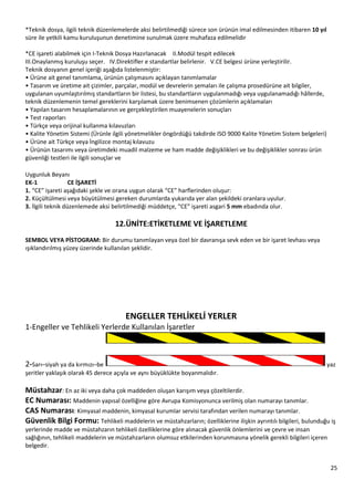 25
*Teknik dosya, ilgili teknik düzenlemelerde aksi belirtilmediği sürece son ürünün imal edilmesinden itibaren 10 yıl
süre ile yetkili kamu kuruluşunun denetimine sunulmak üzere muhafaza edilmelidir
*CE işareti alabilmek için I-Teknik Dosya Hazırlanacak II.Modül tespit edilecek
III.Onaylanmış kuruluşu seçer. IV.Direktifler e standartlar belirlenir. V.CE belgesi ürüne yerleştirilir.
Teknik dosyanın genel içeriği aşağıda listelenmiştir:
• Ürüne ait genel tanımlama, ürünün çalışmasını açıklayan tanımlamalar
• Tasarım ve üretime ait çizimler, parçalar, modül ve devrelerin şemaları ile çalışma prosedürüne ait bilgiler,
uygulanan uyumlaştırılmış standartların bir listesi, bu standartların uygulanmadığı veya uygulanamadığı hâllerde,
teknik düzenlemenin temel gereklerini karşılamak üzere benimsenen çözümlerin açıklamaları
• Yapılan tasarım hesaplamalarının ve gerçekleştirilen muayenelerin sonuçları
• Test raporları
• Türkçe veya orijinal kullanma kılavuzları
• Kalite Yönetim Sistemi (Ürünle ilgili yönetmelikler öngördüğü takdirde ISO 9000 Kalite Yönetim Sistem belgeleri)
• Ürüne ait Türkçe veya İngilizce montaj kılavuzu
• Ürünün tasarımı veya üretimdeki muadil malzeme ve ham madde değişiklikleri ve bu değişiklikler sonrası ürün
güvenliği testleri ile ilgili sonuçlar ve
Uygunluk Beyanı
EK-1 CE İŞARETİ
1. “CE” işareti aşağıdaki şekle ve orana uygun olarak “CE” harflerinden oluşur:
2. Küçültülmesi veya büyütülmesi gereken durumlarda yukarıda yer alan şekildeki oranlara uyulur.
3. İlgili teknik düzenlemede aksi belirtilmediği müddetçe, “CE” işareti asgari 5 mm ebadında olur.
12.ÜNİTE:ETİKETLEME VE İŞARETLEME
SEMBOL VEYA PİSTOGRAM: Bir durumu tanımlayan veya özel bir davranışa sevk eden ve bir işaret levhası veya
ışıklandırılmış yüzey üzerinde kullanılan şeklidir.
ENGELLER TEHLİKELİ YERLER
1-Engeller ve Tehlikeli Yerlerde Kullanılan İşaretler
2-Sarı–siyah ya da kırmızı–be yaz
şeritler yaklaşık olarak 45 derece açıyla ve aynı büyüklükte boyanmalıdır.
Müstahzar: En az iki veya daha çok maddeden oluşan karışım veya çözeltilerdir.
EC Numarası: Maddenin yapısal özelliğine göre Avrupa Komisyonunca verilmiş olan numarayı tanımlar.
CAS Numarası: Kimyasal maddenin, kimyasal kurumlar servisi tarafından verilen numarayı tanımlar.
Güvenlik Bilgi Formu: Tehlikeli maddelerin ve müstahzarların; özelliklerine ilişkin ayrıntılı bilgileri, bulunduğu iş
yerlerinde madde ve müstahzarın tehlikeli özelliklerine göre alınacak güvenlik önlemlerini ve çevre ve insan
sağlığının, tehlikeli maddelerin ve müstahzarların olumsuz etkilerinden korunmasına yönelik gerekli bilgileri içeren
belgedir.
 