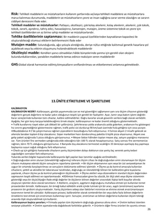 26
Risk: Tehlikeli maddelerin ve müstahzarların kullanım şartlarında ve/veya tehlikeli maddelere ve müstahzarlara
maruz kalınması durumunda, maddelerin ve müstahzarların çevre ve insan sağlığına zarar verme olasılığını ve zararın
ciddiyet derecesini ifade eder.
Tehlikeli maddeler ve müstahzarlar: Patlayıcı, oksitleyici, çok kolay alevlenir, kolay alevlenir, alevlenir, çok toksik,
toksik, zararlı, aşındırıcı, tahriş edici, hassaslaştırıcı, kanserojen, mutajen, üreme sistemine toksik ve çevre için
tehlikeli özelliklerden en az birine sahip maddeler ve müstahzarlarıdır.
Tehlike özelliklerinin saptanması: Bir maddenin yapısal özelliklerinden kaynaklanan kapasitesi ile
oluşturabileceği olumsuz etkilerin belirlenmesini ifade eder
Mutajen madde: Solunduğunda, ağız yoluyla alındığında, deriye nüfuz ettiğinde kalıtımsal genetik hasarlara yol
açabilecek veya bu etkinin oluşumunu hızlandırabilecek maddelerdir
Oksitleyici madde: Kendileri yanıcı olmadıkları hâlde bünyelerinde yanma için gerekli olan oksijeni
bulundurduklarından, yanabilen maddelerle temas edince reaksiyon veren maddelerdir
GHS:Global olarak harmonize edilmiş kimyasalların sınıflandırılması ve etiketlenmesi anlamına gelmektedir.
13.ÜNİTE:ETİKETLEME VE İŞARETLEME
KALİBRASYON
KALİBRASYON NEDİR?: Kalibrasyon, günlük yaşamımızda can ve mal güvenliğini sağlamanın yanı sıra ölçüm cihazının gösterdiği
değerlerin gerçek değerlere ne kadar yakın olduğunun tespiti için gerekli bir faaliyettir. Ayar, tamir veya bakım işlemi değildir.
Karar süreçlerinde kullanılan tüm cihazlar, kalibre edilmelidirler. Doğru kararlar ancak güvenilir verilere bağlı olarak verilebilir.
Aşağıda, her gün karşı karşıya kalabileceğimiz örnek olaylar, kalibrasyonun ne kadar önemli olduğunu göstermektedir.
• Trafik kurallarına riayet eden çok dikkatli bir şoförsünüz. Şehirlerarası yolda arabanızla yolda giderken, arabanızın hız göstergesi
hız sınırını geçmediğinizi göstermesine rağmen, trafik polisi sizi durdurup 90 km/saat üzerinde hızla gittiğiniz için ceza yazıyor.
ı 4 C’de çalıştırmanıza rağmen yiyeceklerin bozulduğunu fark ediyorsunuz. • Evinize akşam 2 misafir gelecek ve
ailenizle beraber toplam 6 kişi olacaksınız. Süper marketten hazır dondurulmuş pakette 6 kişilik pizza alıyorsunuz. Akşam eve
gelip paketi açtığınızda 5 pizza olduğunu görüyorsunuz. • Meyve-Sebze hâlinden toptan meyve alıp, satışını yaptığınız manavınız
var. Tüm ürünleri fire vermeden sattığınızda elde edeceğiniz kârı 100 TL olarak hesaplıyorsunuz. Satış sonrası fire vermemenize
rağmen, kârın 70 TL olduğunu görüyorsunuz. • Banyoda duş alacaksınız termostat sıcaklığını 33 dereceye ayarlayip duş yapmaya
başlayınca suyun soğuk olduğunu fark ediyorsunuz.
• Check-up için gittiğiniz hastanede cihazların yanlış ölçümünden dolayı doktorun size yanlış ilaç vererek yanlış tedavi
uyguladığını sonradan fark ediyorsunuz.
Yukarıda verilen bilgiler kapsamında kalibrasyonla ilgili yapılan bazı tanımlar aşağıda verilmektedir;
• Doğruluğundan emin olunan (izlenebilirliği sağlanmış) referans ölçüm cihazı ile doğruluğundan emin olunamayan bir ölçüm
cihazını mukayese ederek ölçüm sonuçlarını raporlama işlemidir. • Bir ölçüm ekipmanının aynı veya bir üst seviyeekipman ile
uygun bir ortamda karşılaştırılması ve sonuçların dokümante edilmesi işlemidir. • Ölçme ya da kontrol amacıyla kullanılan
cihazların, yetkili ve akredite bir laboratuvar tarafından, doğruluğu ve izlenebilirliği bilinen bir kalibratöre göre kıyaslama
yapılarak, cihazın ölçme ya da kontrol yeteneğinin ölçülmesidir. • Ölçme aletleri veya düzeneklerin standart ölçüm değerinden
gösterdiği veya bir ölçüt/ölçeğin ifade ettiği değerler ile ölçülenin bilinen değerleri arasındaki ilişkiyi belli koşullar altında
oluşturan işlemler dizisi olarak tanımlanır. • Aletlerin, araçların, aygıtların doğruluğunu muhafaza etmek için kullanılan temel
proseslerden birisidir. Kalibrasyon, bir örneği kabul edilebilir aralık içinde tutmak için bir aracı, aygıtı (enstrümanı) ayarlama
prosesinin bir girdisini oluşturmaktadır. Yanlış ölçümlere sebep olan faktörleri minimize ve elimine etmek enstrümantasyon
tasarımının temel bir yönüdür. Kalibrasyon prosesi, kalibratörler olarak isimlendirilen bir veya daha fazla bilinen değerlerin
örneklerini test etmek için enstrümanı kullanmayı içerir. Sonuçlar, enstrüman ve bilinen değerlerce kullanılan ölçüm tekniği
arasında ilişki oluşturabilmek için kullanılır.
Kalibrasyonun başlıca yararları; • Firmada yapılan tüm ölçmelerin doğruluğu güvence altına alınır. • Üretim kalitesi istenilen
seviyeye yükseltilir. • Üretim aşamalarında doğabilecek farklılıklar giderilir. • Ürünlerin diğer firma ürünleri ile uyumlu olması
 