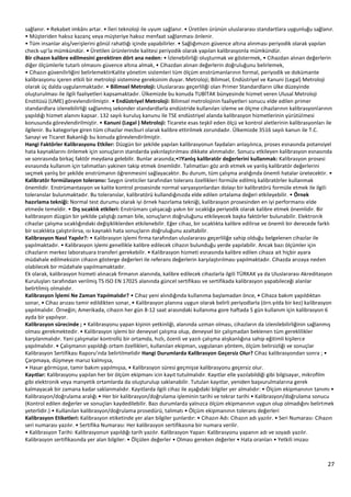 27
sağlanır. • Rekabet imkânı artar. • İleri teknoloji ile uyum sağlanır. • Üretilen ürünün uluslararası standartlara uygunluğu sağlanır.
• Müşteriden haksız kazanç veya müşteriye haksız menfaat sağlanması önlenir.
• Tüm insanlar alış/verişlerini gönül rahatlığı içinde yapabilirler. • Sağlığımızın güvence altına alınması periyodik olarak yapılan
check-up’la mümkündür. • Üretilen ürünlerinde kalitesi periyodik olarak yapılan kalibrasyonla mümkündür.
Bir cihazın kalibre edilmesini gerektiren dört ana neden: • İzlenebilirliği oluşturmak ve göstermek, • Cihazdan alınan değerlerin
diğer ölçümlerle tutarlı olmasını güvence altına almak, • Cihazdan alınan değerlerin doğruluğunu belirlemek,
• Cihazın güvenilirliğini belirlemektirKalite yönetim sistemleri tüm ölçüm enstrümanlarının formal, periyodik ve dokümante
kalibrasyonu içeren etkili bir metroloji sistemine gereksinim duyar. Metroloji; Bilimsel, Endüstriyel ve Kanuni (Legal) Metroloji
olarak üç dalda uygulanmaktadır. • Bilimsel Metroloji: Uluslararası geçerliliği olan Primer Standardların ülke düzeyinde
oluşturulması ile ilgili faaliyetleri kapsamaktadır. Ülkemizde bu konuda TUBİTAK bünyesinde hizmet veren Ulusal Metroloji
Enstitüsü (UME) görevlendirilmiştir. • Endüstriyel Metroloji: Bilimsel metrolojinin faaliyetleri sonucu elde edilen primer
standardlara izlenebilirliği sağlanmış sekonder standardlarla endüstride kullanılan izleme ve ölçme cihazlarının kalibrasyonlarının
yapıldığı hizmet alanını kapsar. 132 sayılı kuruluş kanunu ile TSE endüstriyel alanda kalibrasyon hizmetlerinin yürütülmesi
konusunda görevlendirilmiştir. • Kanuni (Legal ) Metroloji: Ticarete esas teşkil eden ölçü ve kontrol aletlerinin kalibrasyonları ile
ilgilenir. Bu kategoriye giren tüm cihazlar mecburi olarak kalibre ettirilmek zorundadır. Ülkemizde 3516 sayılı kanun ile T.C.
Sanayi ve Ticaret Bakanlığı bu konuda görevlendirilmiştir.
Hangi Faktörler Kalibrasyonu Etkiler: Düzgün bir şekilde yapılan kalibrasyonun faydaları anlaşılınca, proses esnasında potansiyel
hata kaynaklarını önlemek için sonuçların standarda yakınlaştırılması dikkate alınmalıdır. Sonucu etkileyen kalibrasyon esnasında
Yanlış kalibratör değerlerini kullanmak: Kalibrasyon prosesi
esnasında kullanım için talimatları yakinen takip etmek önemlidir. Talimatları göz ardı etmek ve yanlış kalibratör değerlerini
seçmek yanlış bir şekilde enstrümanın öğrenmesini sağlayacaktır. Bu durum, tüm çalışma aralığında önemli hatalar üretecektir. •
Kalibratör formülasyon toleransı: Saygın üreticiler tarafından tolerans özellikleri formüle edilmiş kalibratörler kullanmak
önemlidir. Enstrümantasyon ve kalite kontrol prosesinde normal varyasyonlardan dolayı bir kalibratörü formüle etmek ile ilgili
toleranslar bulunmaktadır. Bu toleranslar, kalibratörü kullandığınızda elde edilen ortalama değeri etkileyebilir. • Örnek
hazırlama tekniği: Normal test durumu olarak iyi örnek hazırlama tekniği, kalibrasyon prosesinden en iyi performansı elde
etmede temeldir. • Dış sıcaklık etkileri: Enstrümanı çalışacağı yakın bir sıcaklığa periyodik olarak kalibre etmek önemlidir. Bir
kalibrasyon düzgün bir şekilde çalıştığı zaman bile, sonuçların doğruluğunu etkileyecek başka faktörler bulunabilir. Elektronik
cihazlar çalışma sıcaklığındaki değişikliklerden etkilenebilir. Eğer cihaz, bir sıcaklıkta kalibre edilirse ve önemli bir derecede farklı
bir sıcaklıkta çalıştırılırsa, ısı kaynaklı hata sonuçların doğruluğunu azaltabilir.
Kalibrasyon Nasıl Yapılır?: • Kalibrasyon işlemi firma tarafından uluslararası geçerliliğe sahip olduğu belgelenen cihazlar ile
yapılmaktadır. • Kalibrasyon işlemi genellikle kalibre edilecek cihazın bulunduğu yerde yapılabilir. Ancak bazı ölçümler için
cihazların merkez laboratuara transferi gerekebilir. • Kalibrasyon hizmeti esnasında kalibre edilen cihaza ait hiçbir ayara
müdahale edilmeksizin cihazın gösterge değerleri ile referans değerlerin karşılaştırılması yapılmaktadır. Cihazda arızaya neden
olabilecek bir müdahale yapılmamaktadır.
Ek olarak, kalibrasyon hizmeti alınacak firmanın alanında, kalibre edilecek cihazlarla ilgili TÜRKAK ya da Uluslararası Akreditasyon
Kuruluşları tarafından verilmiş TS ISO EN 17025 alanında güncel sertifikası ve sertifikada kalibrasyon yapabileceği alanlar
belirtilmiş olmalıdır.
Kalibrasyon İşlemi Ne Zaman Yapılmalıdır? • Cihaz yeni alındığında kullanıma başlamadan önce, • Cihaza bakım yapıldıktan
sonar, • Cihaz arızası tamir edildikten sonar, • Kalibrasyon planına uygun olarak belirli periyodlarla (örn.yılda bir kez) kalibrasyon
yapılmalıdır. Örneğin; Amerikada, cihazın her gün 8-12 saat arasındaki kullanıma gore haftada 5 gün kullanım için kalibrasyon 6
ayda bir yapılıyor.
Kalibrasyon sürecinde ; • Kalibrasyonu yapan kişinin yetkinliği, alanında uzman olması, cihazların da izlenilebilirliğinin sağlanmış
olması gerekmektedir. • Kalibrasyon işlemi bir deneysel çalışma olup, deneysel bir çalışmadan beklenen tüm gereklilikler
karşılanmalıdır. Yani çalışmalar kontrollü bir ortamda, hızlı, özenli ve yazılı çalışma alışkanlığına sahip eğitimli kişilerce
yapılmalıdır. • Çalışmanın yapıldığı ortam özellikleri, kullanılan ekipman, uygulanan yöntem, ölçüm belirsizliği ve sonuçlar
Kalibrasyon Sertifikası Raporu’nda belirtilmelidir Hangi Durumlarda Kalibrasyon Geçersiz Olur? Cihaz kalibrasyondan sonra ; •
Çarpmaya, düşmeye maruz kalmışsa,
• Hasar görmüşse, tamir bakım yapılmışsa, • Kalibrasyon süresi geçmişse kalibrasyonu geçersiz olur.
Kayıtlar: Kalibrasyonu yapılan her bir ölçüm ekipmanı icin kayıt tutulmalıdır. Kayıtlar elle yazılabildiği gibi bilgisayar, mikrofilm
gibi elektronik veya manyetik ortamlarda da oluşturulup saklanabilir. Tutulan kayıtlar, yeniden başvurulmalarına gerek
kalmayacak bir zamana kadar saklanmalıdır. Kayıtlarda ilgili cihaz ile aşağıdaki bilgiler yer almalıdır: • Ölçüm ekipmanının tanımı •
Kalibrasyon/doğrulama aralığı • Her bir kalibrasyon/doğrulama işleminin tarihi ve tekrar tarihi • Kalibrasyon/doğrulama sonucu
(Kontrol edilen değerler ve sonuçları kaydedilebilir. Bazı durumlarda yalnızca ölçüm ekipmanının uygun olup olmadığını belirtmek
yeterlidir.) • Kullanılan kalibrasyon/doğrulama prosedürü, talimatı • Ölçüm ekipmanının tolerans değerleri
Kalibrasyon Etiketleri: Kalibrasyon etiketinde yer alan bilgiler şunlardır: • Cihazın Adı: Cihazın adı yazılır. • Seri Numarası: Cihazın
seri numarası yazılır. • Sertifika Numarası: Her kalibrasyon sertifikasına bir numara verilir.
• Kalibrasyon Tarihi: Kalibrasyonun yapıldığı tarih yazılır. Kalibrasyon Yapan: Kalibrasyonu yapanın adı ve soyadı yazılır.
Kalibrasyon sertifikasında yer alan bilgiler: • Ölçülen değerler • Olması gereken değerler • Hata oranları • Yetkili imzası
 