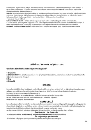 28
Ölçme işlemi yapılamıyorsa • Ölçümün belirlenen sınırlar dışında olduğu tespit edilirse • Fiziki hasar emaresi görülürse •
Etiketler: Ölçüm ekipmanları, ekipmanın statüsü ve kalibrasyon/doğrulama sonucuna göre çeşitli biçimlerde etiketlenirler. Etiket
mümkünse cihazın üzerine, değilse kutusunun,ambalajının veya bulunduğu rafın uzerine konabilir. Bu etiketlerden bazıları: •
Kalibrasyon Etiketi • Kullanmayın Etiketi • Sınırlamalar Etiketi • Kalibrasyon Gerekmez Etiketi
• Laboratuar Standardı Etiketi
Kalibrasyon Etiketi Nedir?: • Kalibre edilerek uygunluğu tespit edilen her cihaza belge ile birlikte verilen etikettir.
• Cihazın üzerine, görünür şekilde yapıştırılır. Cihazı kullanan personelin de kalibrasyon sürelerini takip edebilmesini sağlar. •
Etiket üzerinde kalibrasyon kuruluşunun adı, kalibrasyon tarihi ve geçerlilik süresi ile sertifika numarası bulunmalıdır.
ÖRNEK BİR KALİBRASYON PROSEDÜRÜ: Kalibrasyon Planı Çıkarılması, Etiketleme, Sonuç Değerlendirme ve Etiketleme
14.ÜNİTE:ETİKETLEME VE İŞARETLEME
Otomatik Tanımlama Teknolojilerinin Faydaları
1-Doğruluk:
2-Ekonomiklik:Veri girişi hızında artış ve veri giriş hatalarındaki azalma, kullanıcıların maliyet ve zaman tasarrufu
sağlamalarına yardımcı olmuştur.
3-Hız
4-Kolaylık
BARKOD
Barkodlar, küçük bir alana büyük çaplı verileri depolayabilen ve girilen verilerin hızlı ve doğru bir şekilde okunmasını
sağlayan otomatik tanımlama teknolojisinde veri yansıtma (AIDC) sistemleri olarak da kullanılmaktadır.
Barkodun iki yanını tanımlayan özel karakterlerin
bulunduğu başlangıç ve bitiş karakterleri, barkodun içindeki verilerden oluşturulan
ve yine barkod içerisinde yer alan kontrol karakterleri, barkodun sağ ve sol
kenarındaki boş bölgeler bulunmaktadır
SEMBOLOJĠ
Barkodlar; basamaklar, karakterler ve diğer noktalama sembollerini sunançeşitli genişliklerde çizgiler ve boşluklardan
oluşmaktadır. Çizgilerin ve boşlukların tanzim edilmesi sürecine semboloji adı verilmektedir. Çok farklı türde barkod
teknolojisi ya da dili bulunmaktadır. Her bir semboloji; karakter kodlaması, yazımı
ve okunma gereklilikleri, hata kontrolü ve diğer benzer özellikler için kendine ait kurallara sahiptir.
Tek Boyutlu (1D) Barkodlar
1D barkodların büyük bir dezavantajı, bilginin yalnızca düz boyutla depolanabilmesidir
Ġki Boyutlu (2D) Barkodlar
2D barkodlar 1D’ye göre operasyonel etkinliği artırarak maliyetleri düşürmüştür
 