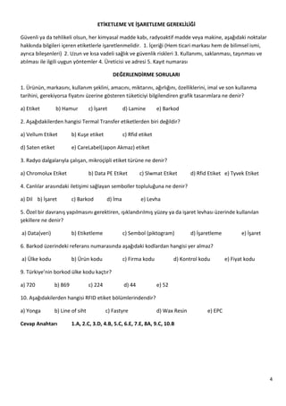 4
ETİKETLEME VE İŞARETLEME GEREKLİLİĞİ
Güvenli ya da tehlikeli olsun, her kimyasal madde kabı, radyoaktif madde veya makine, aşağıdaki noktalar
hakkında bilgileri içeren etiketlerle işaretlenmelidir. 1. İçeriği (Hem ticari markası hem de bilimsel ismi,
ayrıca bileşenleri) 2. Uzun ve kısa vadeli sağlık ve güvenlik riskleri 3. Kullanımı, saklanması, taşınması ve
atılması ile ilgili uygun yöntemler 4. Üreticisi ve adresi 5. Kayıt numarası
DEĞERLENDİRME SORULARI
1. Ürünün, markasını, kullanım şeklini, amacını, miktarını, ağırlığını, özelliklerini, imal ve son kullanma
tarihini, gerekiyorsa fiyatını üzerine gösteren tüketiciyi bilgilendiren grafik tasarımlara ne denir?
a) Etiket b) Hamur c) İşaret d) Lamine e) Barkod
2. Aşağıdakilerden hangisi Termal Transfer etiketlerden biri değildir?
a) Vellum Etiket b) Kuşe etiket c) Rfid etiket
d) Saten etiket e) CareLabel(Japon Akmaz) etiket
3. Radyo dalgalarıyla çalışan, mikroçipli etiket türüne ne denir?
a) Chromolux Etiket b) Data PE Etiket c) Slwmat Etiket d) Rfid Etiket e) Tyvek Etiket
4. Canlılar arasındaki iletişimi sağlayan semboller topluluğuna ne denir?
a) Dil b) İşaret c) Barkod d) İma e) Levha
5. Özel bir davranış yapılmasını gerektiren, ışıklandırılmış yüzey ya da işaret levhası üzerinde kullanılan
şekillere ne denir?
a) Data(veri) b) Etiketleme c) Sembol (piktogram) d) İşaretleme e) İşaret
6. Barkod üzerindeki referans numarasında aşağıdaki kodlardan hangisi yer almaz?
a) Ülke kodu b) Ürün kodu c) Firma kodu d) Kontrol kodu e) Fiyat kodu
9. Türkiye’nin borkod ülke kodu kaçtır?
a) 720 b) 869 c) 224 d) 44 e) 52
10. Aşağıdakilerden hangisi RFID etiket bölümlerindendir?
a) Yonga b) Line of siht c) Fastyre d) Wax Resin e) EPC
Cevap Anahtarı 1.A, 2.C, 3.D, 4.B, 5.C, 6.E, 7.E, 8A, 9.C, 10.B
 
