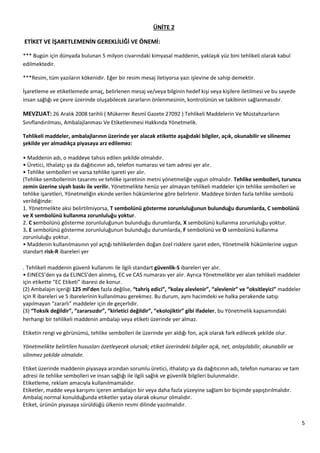 5
ÜNİTE 2
ETİKET VE İŞARETLEMENİN GEREKLİLİĞİ VE ÖNEMİ:
*** Bugün için dünyada bulunan 5 milyon civarındaki kimyasal maddenin, yaklaşık yüz bini tehlikeli olarak kabul
edilmektedir.
***Resim, tüm yazıların kökenidir. Eğer bir resim mesaj iletiyorsa yazı işlevine de sahip demektir.
İşaretleme ve etiketlemede amaç, belirlenen mesaj ve/veya bilginin hedef kişi veya kişilere iletilmesi ve bu sayede
insan sağlığı ve çevre üzerinde oluşabilecek zararların önlenmesinin, kontrolünün ve takibinin sağlanmasıdır.
MEVZUAT: 26 Aralık 2008 tarihli ( Mükerrer Resmî Gazete 27092 ) Tehlikeli Maddelerin Ve Müstahzarların
Sınıflandırılması, Ambalajlanması Ve Etiketlenmesi Hakkında Yönetmelik.
Tehlikeli maddeler, ambalajlarının üzerinde yer alacak etikette aşağıdaki bilgiler, açık, okunabilir ve silinemez
şekilde yer almadıkça piyasaya arz edilemez:
• Maddenin adı, o maddeye tahsis edilen şekilde olmalıdır.
• Üretici, ithalatçı ya da dağıtıcının adı, telefon numarası ve tam adresi yer alır.
• Tehlike sembolleri ve varsa tehlike işareti yer alır.
(Tehlike sembollerinin tasarımı ve tehlike işaretinin metni yönetmeliğe uygun olmalıdır. Tehlike sembolleri, turuncu
zemin üzerine siyah baskı ile verilir. Yönetmelikte henüz yer almayan tehlikeli maddeler için tehlike sembolleri ve
tehlike işaretleri, Yönetmeliğin ekinde verilen hükümlerine göre belirlenir. Maddeye birden fazla tehlike sembolü
verildiğinde:
1. Yönetmelikte aksi belirtilmiyorsa, T sembolünü gösterme zorunluluğunun bulunduğu durumlarda, C sembolünü
ve X sembolünü kullanma zorunluluğu yoktur.
2. C sembolünü gösterme zorunluluğunun bulunduğu durumlarda, X sembolünü kullanma zorunluluğu yoktur.
3. E sembolünü gösterme zorunluluğunun bulunduğu durumlarda, F sembolünü ve O sembolünü kullanma
zorunluluğu yoktur.
• Maddenin kullanılmasının yol açtığı tehlikelerden doğan özel risklere işaret eden, Yönetmelik hükümlerine uygun
standart risk-R ibareleri yer

Tehlikeli maddenin güvenli kullanımı ile ilgili standart güvenlik-S ibareleri yer alır.
• EINECS’den ya da ELINCS’den alınmış, EC ve CAS numarası yer alır. Ayrıca Yönetmelikte yer alan tehlikeli maddeler
için etikette “EC Etiketi” ibaresi de konur.
(2) Ambalajın içeriği 125 ml’den fazla değilse, “tahriş edici”, “kolay alevlenir”, “alevlenir” ve “oksitleyici” maddeler
için R ibareleri ve S ibarelerinin kullanılması gerekmez. Bu durum, aynı hacimdeki ve halka perakende satışı
yapılmayan “zararlı” maddeler için de geçerlidir.
(3) “Toksik değildir”, “zararsızdır”, “kirletici değildir”, “ekolojiktir” gibi ifadeler, bu Yönetmelik kapsamındaki
herhangi bir tehlikeli maddenin ambalajı veya etiketi üzerinde yer almaz.
Etiketin rengi ve görünümü, tehlike sembolleri ile üzerinde yer aldığı fon, açık olarak fark edilecek şekilde olur.
Yönetmelikte belirtilen hususları özetleyecek olursak; etiket üzerindeki bilgiler açık, net, anlaşılabilir, okunabilir ve
silinmez şekilde olmalıdır.
Etiket üzerinde maddenin piyasaya arzından sorumlu üretici, ithalatçı ya da dağıtıcının adı, telefon numarası ve tam
adresi ile tehlike sembolleri ve insan sağlığı ile ilgili sağlık ve güvenlik bilgileri bulunmalıdır.
Etiketleme, reklam amacıyla kullanılmamalıdır.
Etiketler, madde veya karışımı içeren ambalajın bir veya daha fazla yüzeyine sağlam bir biçimde yapıştırılmalıdır.
Ambalaj normal konulduğunda etiketler yatay olarak okunur olmalıdır.
Etiket, ürünün piyasaya sürüldüğü ülkenin resmi dilinde yazılmalıdır.
 