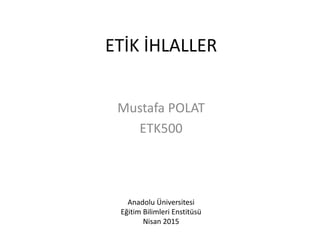 ETİK İHLALLER
Mustafa POLAT
ETK500
Anadolu Üniversitesi
Eğitim Bilimleri Enstitüsü
Nisan 2015
 