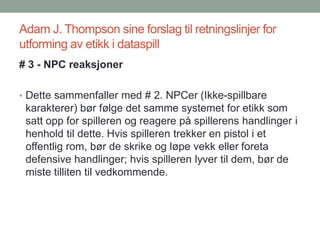Adam J. Thompson sine forslag til retningslinjer for
utforming av etikk i dataspill
# 3 - NPC reaksjoner
• Dette sammenfaller med # 2. NPCer (Ikke-spillbare
karakterer) bør følge det samme systemet for etikk som
satt opp for spilleren og reagere på spillerens handlinger i
henhold til dette. Hvis spilleren trekker en pistol i et
offentlig rom, bør de skrike og løpe vekk eller foreta
defensive handlinger; hvis spilleren lyver til dem, bør de
miste tilliten til vedkommende.
 