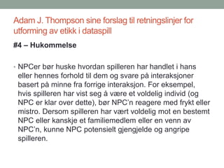 Adam J. Thompson sine forslag til retningslinjer for
utforming av etikk i dataspill
#4 – Hukommelse
• NPCer bør huske hvordan spilleren har handlet i hans
eller hennes forhold til dem og svare på interaksjoner
basert på minne fra forrige interaksjon. For eksempel,
hvis spilleren har vist seg å være et voldelig individ (og
NPC er klar over dette), bør NPC’n reagere med frykt eller
mistro. Dersom spilleren har vært voldelig mot en bestemt
NPC eller kanskje et familiemedlem eller en venn av
NPC’n, kunne NPC potensielt gjengjelde og angripe
spilleren.
 