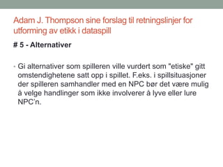 Adam J. Thompson sine forslag til retningslinjer for
utforming av etikk i dataspill
# 5 - Alternativer
• Gi alternativer som spilleren ville vurdert som "etiske" gitt
omstendighetene satt opp i spillet. F.eks. i spillsituasjoner
der spilleren samhandler med en NPC bør det være mulig
å velge handlinger som ikke involverer å lyve eller lure
NPC’n.
 