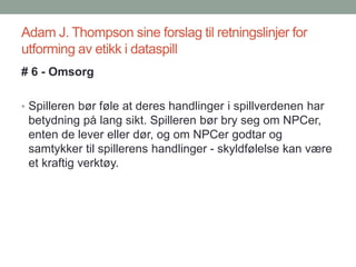 Adam J. Thompson sine forslag til retningslinjer for
utforming av etikk i dataspill
# 6 - Omsorg
• Spilleren bør føle at deres handlinger i spillverdenen har
betydning på lang sikt. Spilleren bør bry seg om NPCer,
enten de lever eller dør, og om NPCer godtar og
samtykker til spillerens handlinger - skyldfølelse kan være
et kraftig verktøy.
 